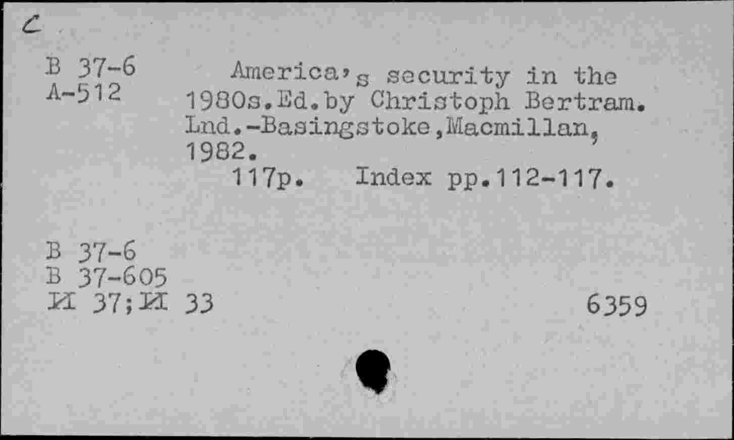 ﻿America»c security in the A~512 19S0s.Sd.by Christoph Bertram.
Lnd.-Basingstoke»Macmillan. 1982.
117p. Index pp.112-117.
B 37-6
B 37-605
M 37;M 33
6359